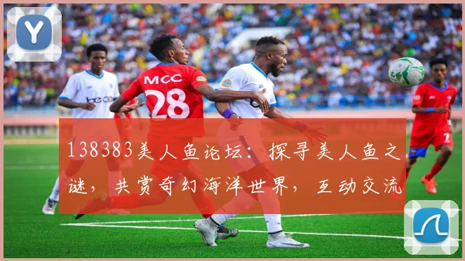 138383美人鱼论坛：探寻美人鱼之谜，共赏奇幻海洋世界，互动交流两不误