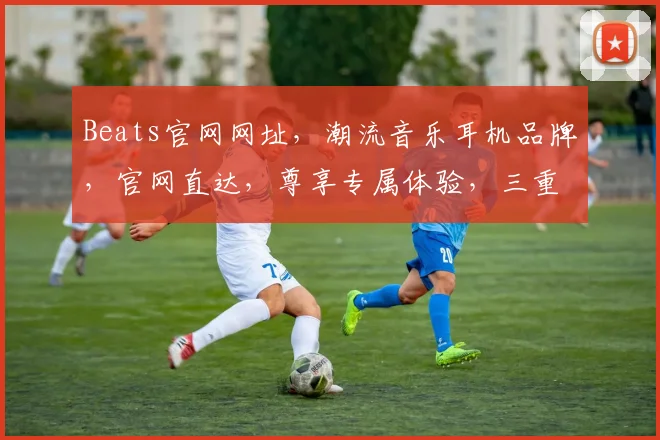 Beats官网网址，潮流音乐耳机品牌，官网直达，尊享专属体验，三重福利等你来拿，不容错过