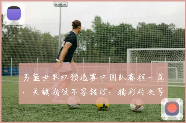 男篮世界杯预选赛中国队赛程一览，关键战役不容错过，精彩对决等你来观