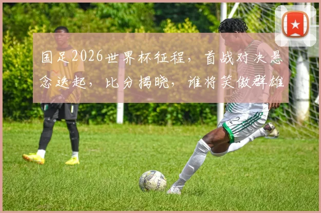 国足2026世界杯征程，首战对决悬念迭起，比分揭晓，谁将笑傲群雄