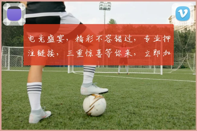 电竞盛宴，精彩不容错过，专业押注链接，三重惊喜等你来，立即加入