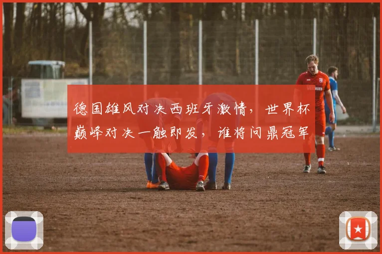 德国雄风对决西班牙激情，世界杯巅峰对决一触即发，谁将问鼎冠军