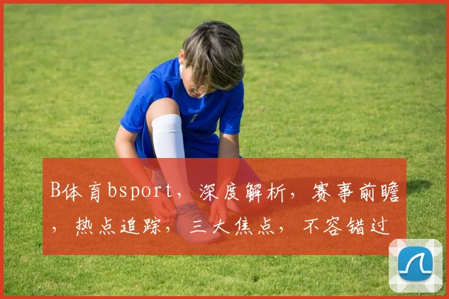 B体育bsport，深度解析，赛事前瞻，热点追踪，三大焦点，不容错过